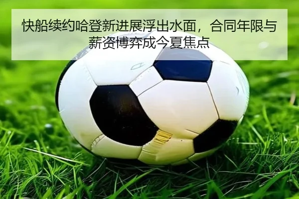 快船续约哈登新进展浮出水面，合同年限与薪资博弈成今夏焦点